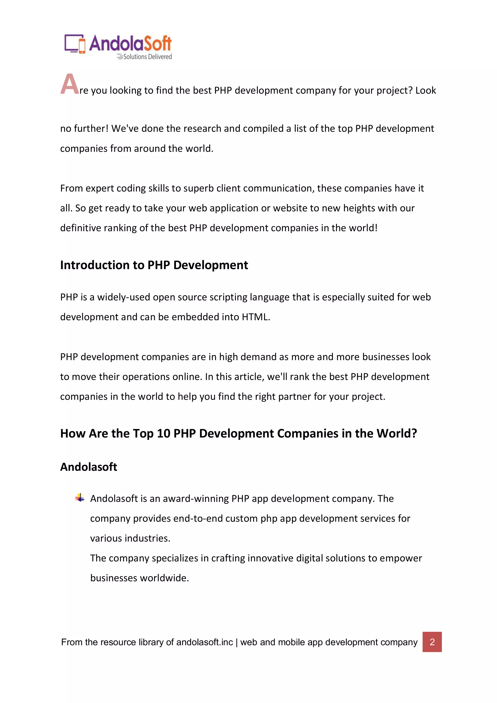From the resource library of andolasoft.inc | web and mobile app development company 2
Are you looking to find the best PHP development company for your project? Look
no further! We've done the research and compiled a list of the top PHP development
companies from around the world.
From expert coding skills to superb client communication, these companies have it
all. So get ready to take your web application or website to new heights with our
definitive ranking of the best PHP development companies in the world!
Introduction to PHP Development
PHP is a widely-used open source scripting language that is especially suited for web
development and can be embedded into HTML.
PHP development companies are in high demand as more and more businesses look
to move their operations online. In this article, we'll rank the best PHP development
companies in the world to help you find the right partner for your project.
How Are the Top 10 PHP Development Companies in the World?
Andolasoft
Andolasoft is an award-winning PHP app development company. The
company provides end-to-end custom php app development services for
various industries.
The company specializes in crafting innovative digital solutions to empower
businesses worldwide.
 