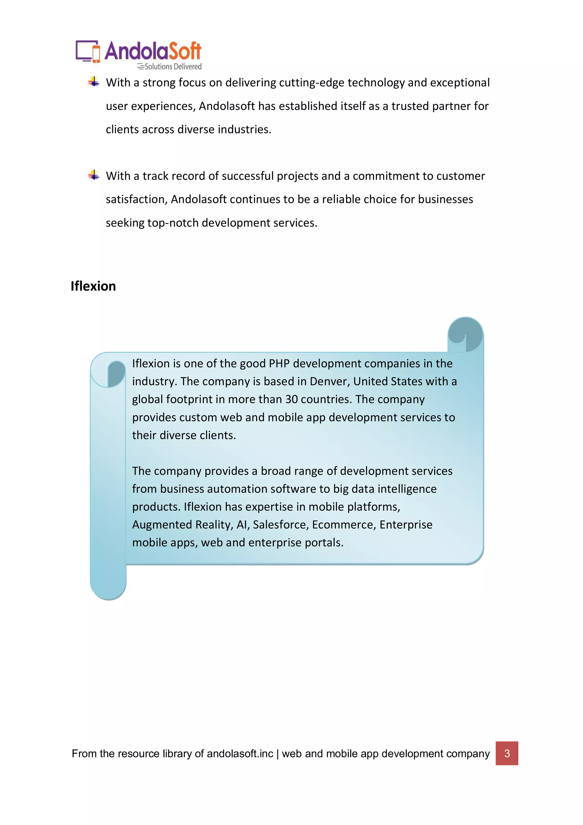 From the resource library of andolasoft.inc | web and mobile app development company 3
With a strong focus on delivering cutting-edge technology and exceptional
user experiences, Andolasoft has established itself as a trusted partner for
clients across diverse industries.
With a track record of successful projects and a commitment to customer
satisfaction, Andolasoft continues to be a reliable choice for businesses
seeking top-notch development services.
Iflexion
Iflexion is one of the good PHP development companies in the
industry. The company is based in Denver, United States with a
global footprint in more than 30 countries. The company
provides custom web and mobile app development services to
their diverse clients.
The company provides a broad range of development services
from business automation software to big data intelligence
products. Iflexion has expertise in mobile platforms,
Augmented Reality, AI, Salesforce, Ecommerce, Enterprise
mobile apps, web and enterprise portals.
 