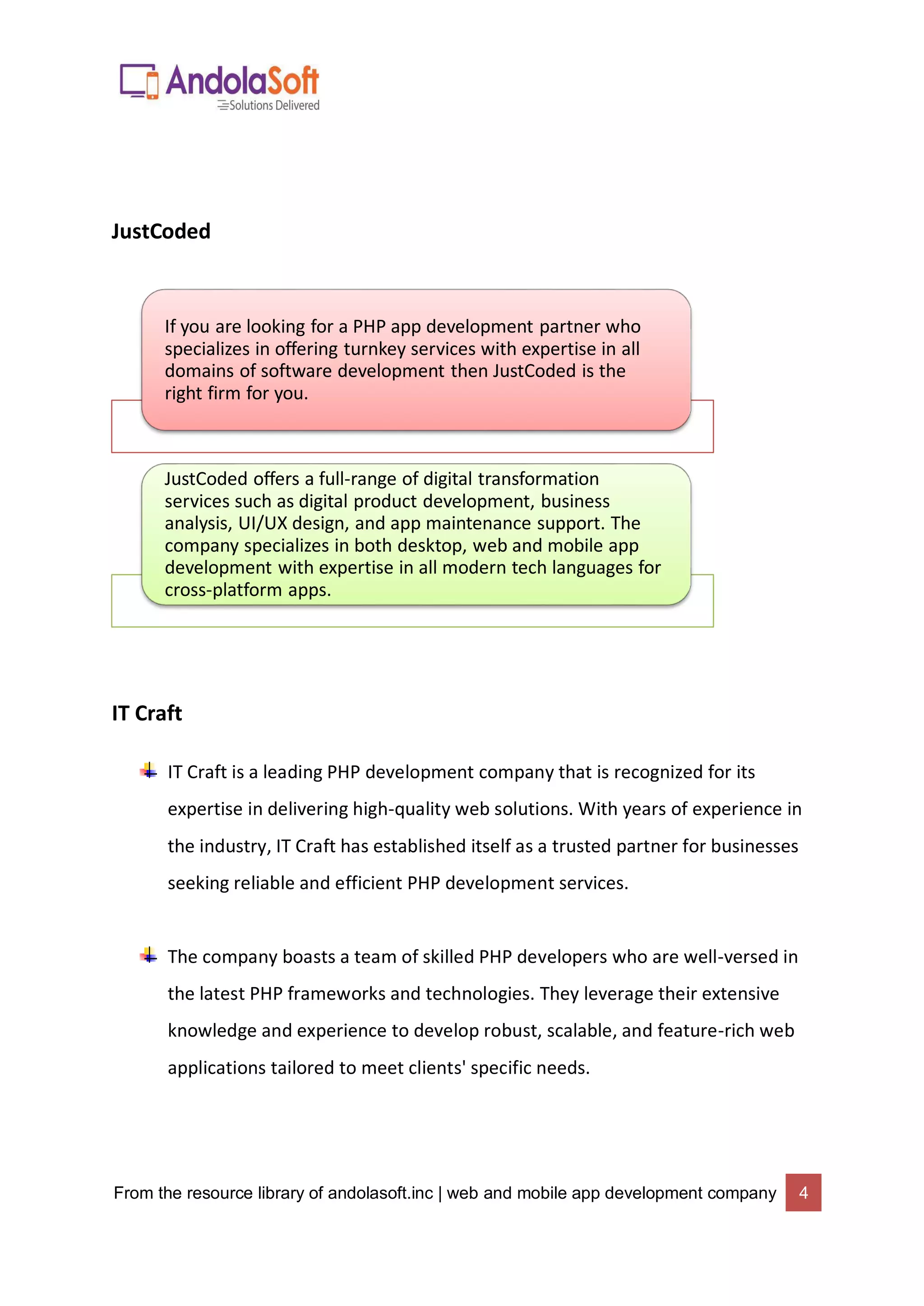 From the resource library of andolasoft.inc | web and mobile app development company 4
JustCoded
IT Craft
IT Craft is a leading PHP development company that is recognized for its
expertise in delivering high-quality web solutions. With years of experience in
the industry, IT Craft has established itself as a trusted partner for businesses
seeking reliable and efficient PHP development services.
The company boasts a team of skilled PHP developers who are well-versed in
the latest PHP frameworks and technologies. They leverage their extensive
knowledge and experience to develop robust, scalable, and feature-rich web
applications tailored to meet clients' specific needs.
If you are looking for a PHP app development partner who
specializes in offering turnkey services with expertise in all
domains of software development then JustCoded is the
right firm for you.
JustCoded offers a full-range of digital transformation
services such as digital product development, business
analysis, UI/UX design, and app maintenance support. The
company specializes in both desktop, web and mobile app
development with expertise in all modern tech languages for
cross-platform apps.
 