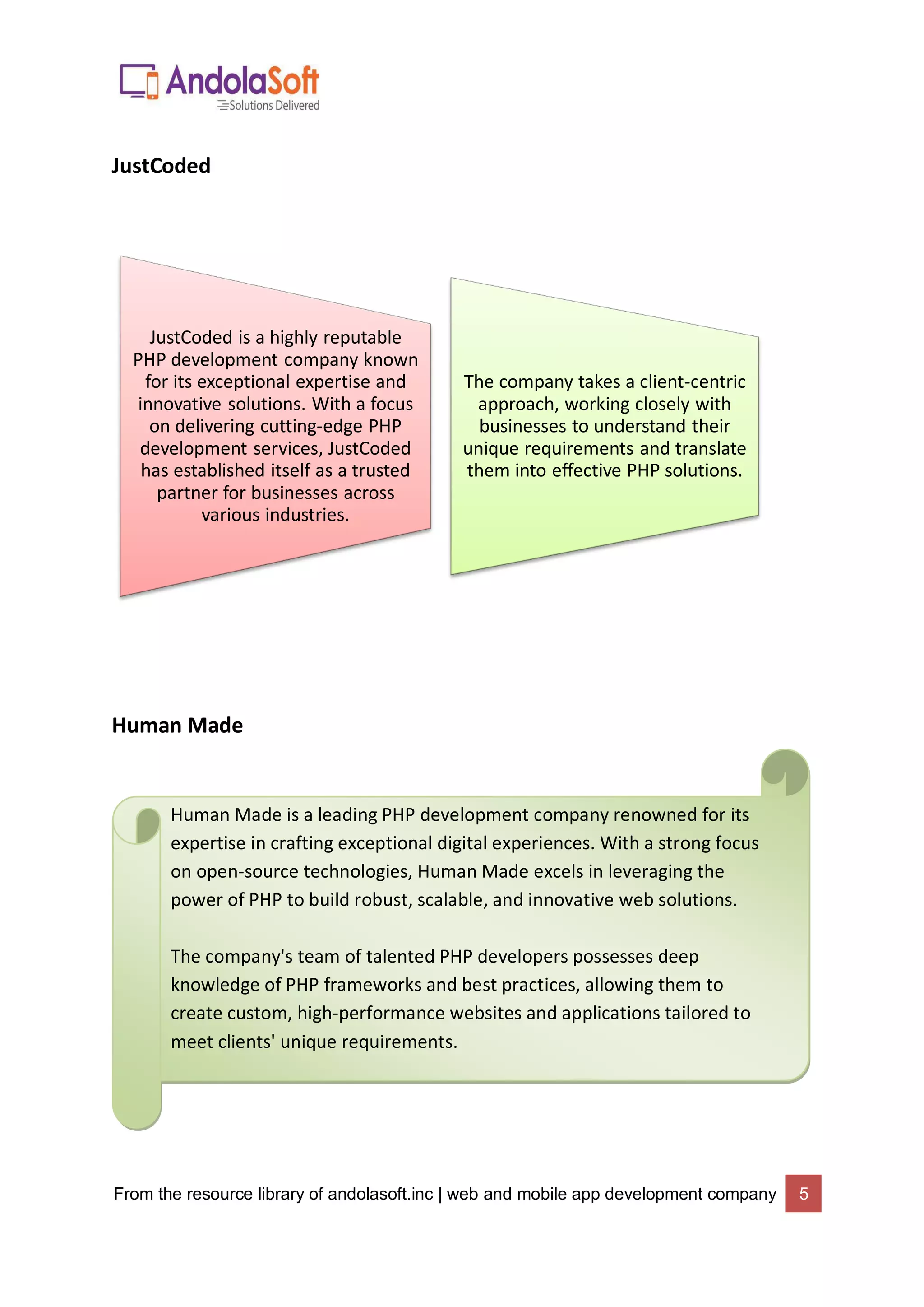 From the resource library of andolasoft.inc | web and mobile app development company 5
JustCoded
Human Made
JustCoded is a highly reputable
PHP development company known
for its exceptional expertise and
innovative solutions. With a focus
on delivering cutting-edge PHP
development services, JustCoded
has established itself as a trusted
partner for businesses across
various industries.
The company takes a client-centric
approach, working closely with
businesses to understand their
unique requirements and translate
them into effective PHP solutions.
Human Made is a leading PHP development company renowned for its
expertise in crafting exceptional digital experiences. With a strong focus
on open-source technologies, Human Made excels in leveraging the
power of PHP to build robust, scalable, and innovative web solutions.
The company's team of talented PHP developers possesses deep
knowledge of PHP frameworks and best practices, allowing them to
create custom, high-performance websites and applications tailored to
meet clients' unique requirements.
 