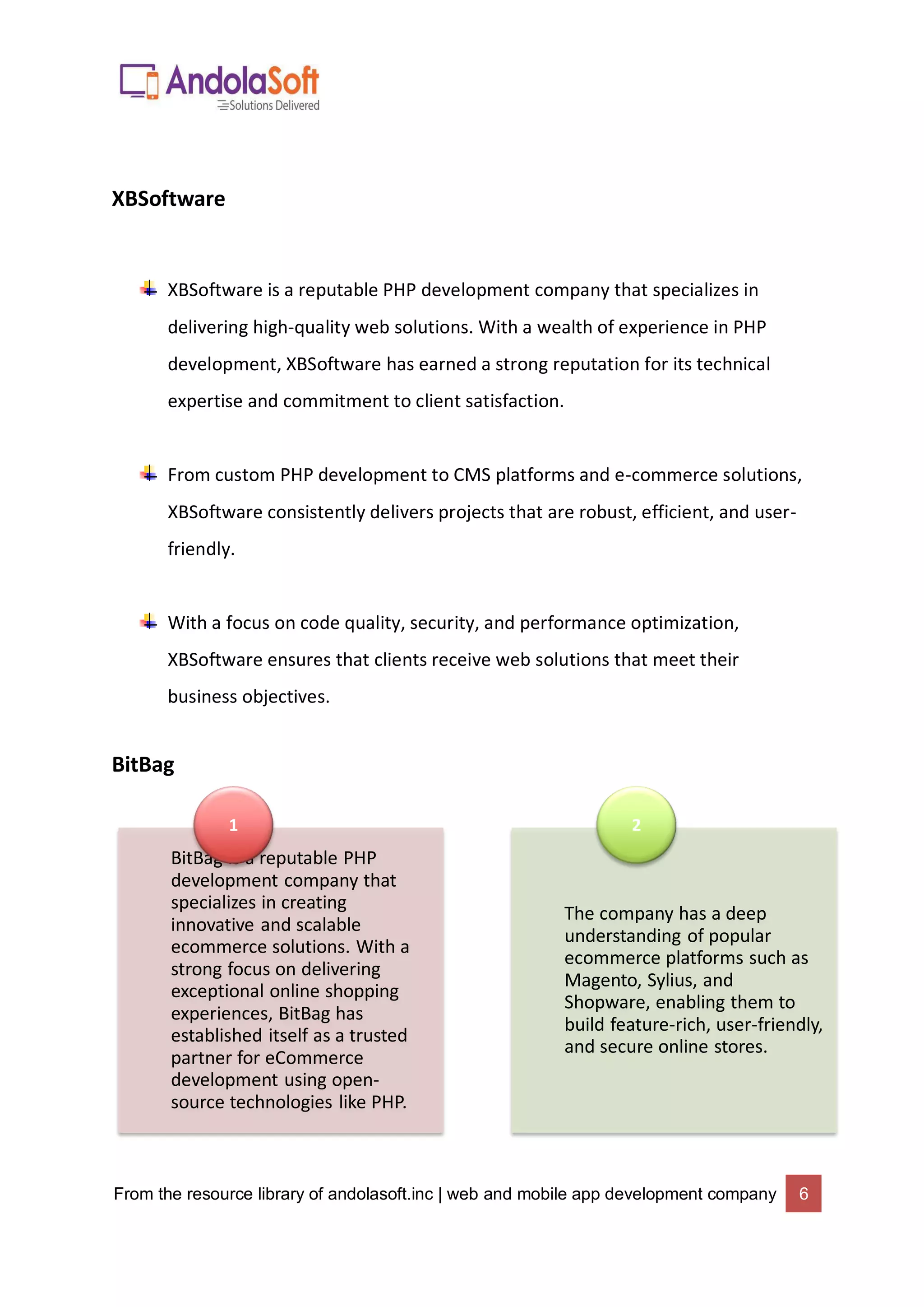 From the resource library of andolasoft.inc | web and mobile app development company 6
XBSoftware
XBSoftware is a reputable PHP development company that specializes in
delivering high-quality web solutions. With a wealth of experience in PHP
development, XBSoftware has earned a strong reputation for its technical
expertise and commitment to client satisfaction.
From custom PHP development to CMS platforms and e-commerce solutions,
XBSoftware consistently delivers projects that are robust, efficient, and user-
friendly.
With a focus on code quality, security, and performance optimization,
XBSoftware ensures that clients receive web solutions that meet their
business objectives.
BitBag
BitBag is a reputable PHP
development company that
specializes in creating
innovative and scalable
ecommerce solutions. With a
strong focus on delivering
exceptional online shopping
experiences, BitBag has
established itself as a trusted
partner for eCommerce
development using open-
source technologies like PHP.
1
The company has a deep
understanding of popular
ecommerce platforms such as
Magento, Sylius, and
Shopware, enabling them to
build feature-rich, user-friendly,
and secure online stores.
2
 