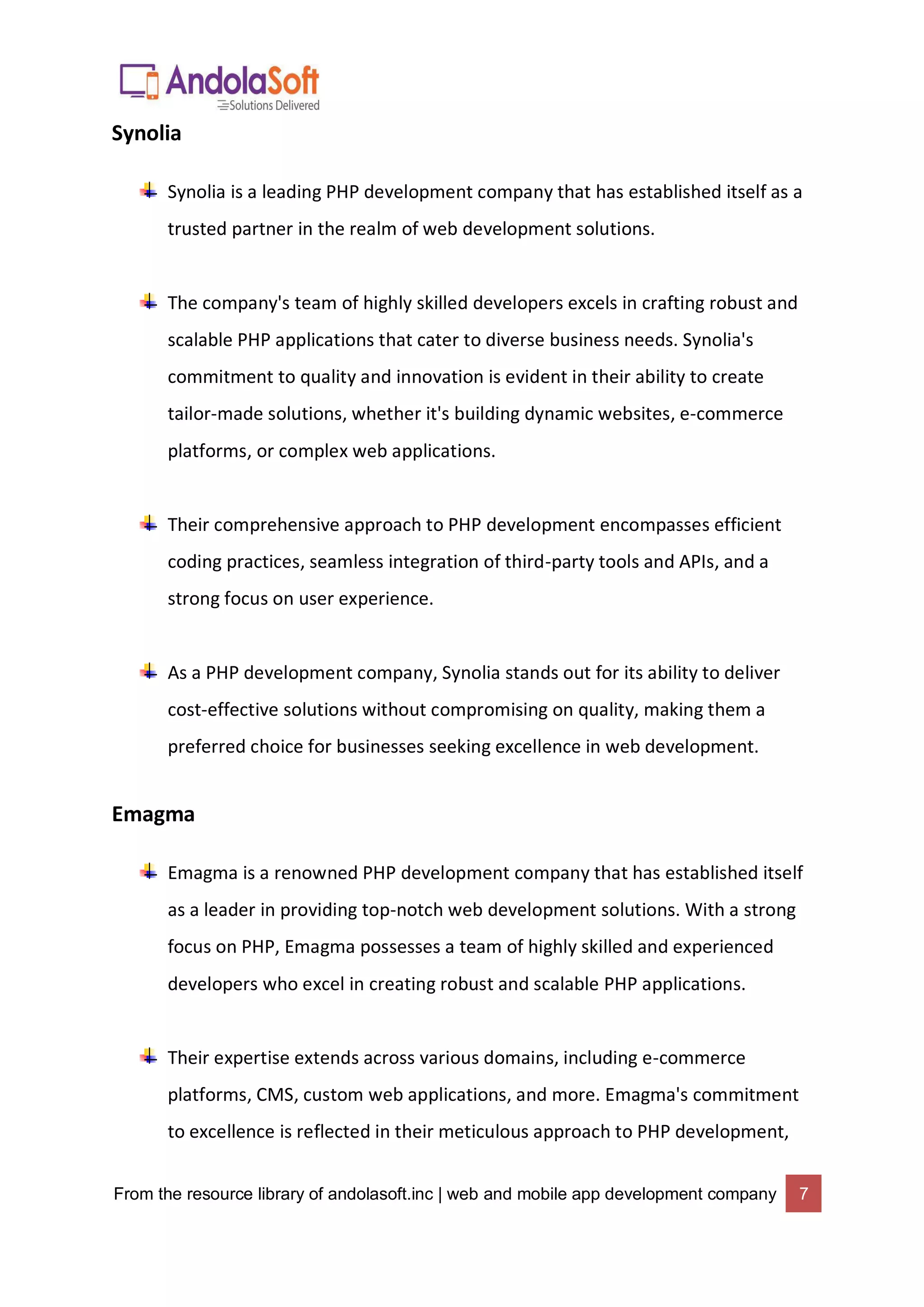 From the resource library of andolasoft.inc | web and mobile app development company 7
Synolia
Synolia is a leading PHP development company that has established itself as a
trusted partner in the realm of web development solutions.
The company's team of highly skilled developers excels in crafting robust and
scalable PHP applications that cater to diverse business needs. Synolia's
commitment to quality and innovation is evident in their ability to create
tailor-made solutions, whether it's building dynamic websites, e-commerce
platforms, or complex web applications.
Their comprehensive approach to PHP development encompasses efficient
coding practices, seamless integration of third-party tools and APIs, and a
strong focus on user experience.
As a PHP development company, Synolia stands out for its ability to deliver
cost-effective solutions without compromising on quality, making them a
preferred choice for businesses seeking excellence in web development.
Emagma
Emagma is a renowned PHP development company that has established itself
as a leader in providing top-notch web development solutions. With a strong
focus on PHP, Emagma possesses a team of highly skilled and experienced
developers who excel in creating robust and scalable PHP applications.
Their expertise extends across various domains, including e-commerce
platforms, CMS, custom web applications, and more. Emagma's commitment
to excellence is reflected in their meticulous approach to PHP development,
 