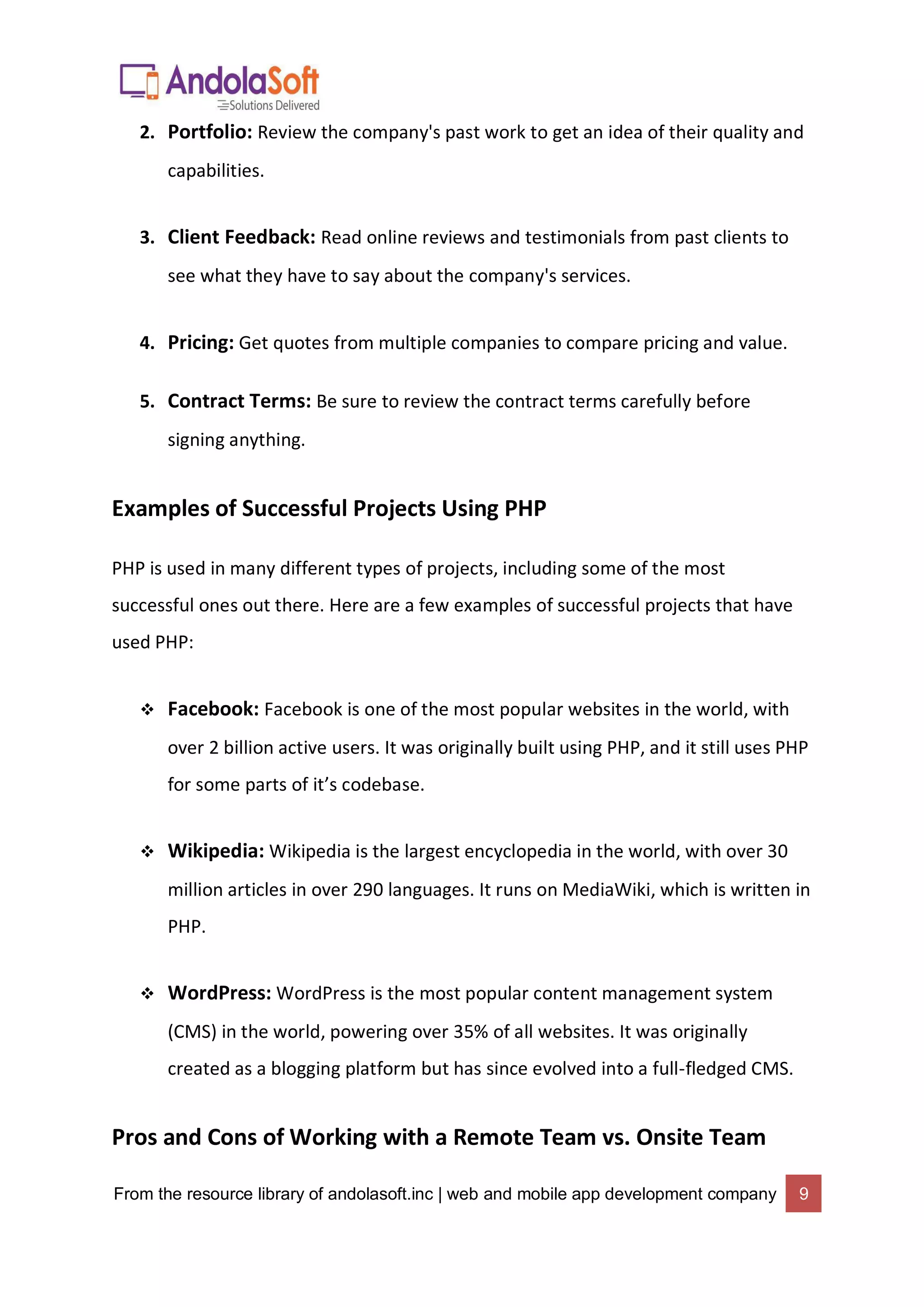 From the resource library of andolasoft.inc | web and mobile app development company 9
2. Portfolio: Review the company's past work to get an idea of their quality and
capabilities.
3. Client Feedback: Read online reviews and testimonials from past clients to
see what they have to say about the company's services.
4. Pricing: Get quotes from multiple companies to compare pricing and value.
5. Contract Terms: Be sure to review the contract terms carefully before
signing anything.
Examples of Successful Projects Using PHP
PHP is used in many different types of projects, including some of the most
successful ones out there. Here are a few examples of successful projects that have
used PHP:
 Facebook: Facebook is one of the most popular websites in the world, with
over 2 billion active users. It was originally built using PHP, and it still uses PHP
for some parts of it’s codebase.
 Wikipedia: Wikipedia is the largest encyclopedia in the world, with over 30
million articles in over 290 languages. It runs on MediaWiki, which is written in
PHP.
 WordPress: WordPress is the most popular content management system
(CMS) in the world, powering over 35% of all websites. It was originally
created as a blogging platform but has since evolved into a full-fledged CMS.
Pros and Cons of Working with a Remote Team vs. Onsite Team
 