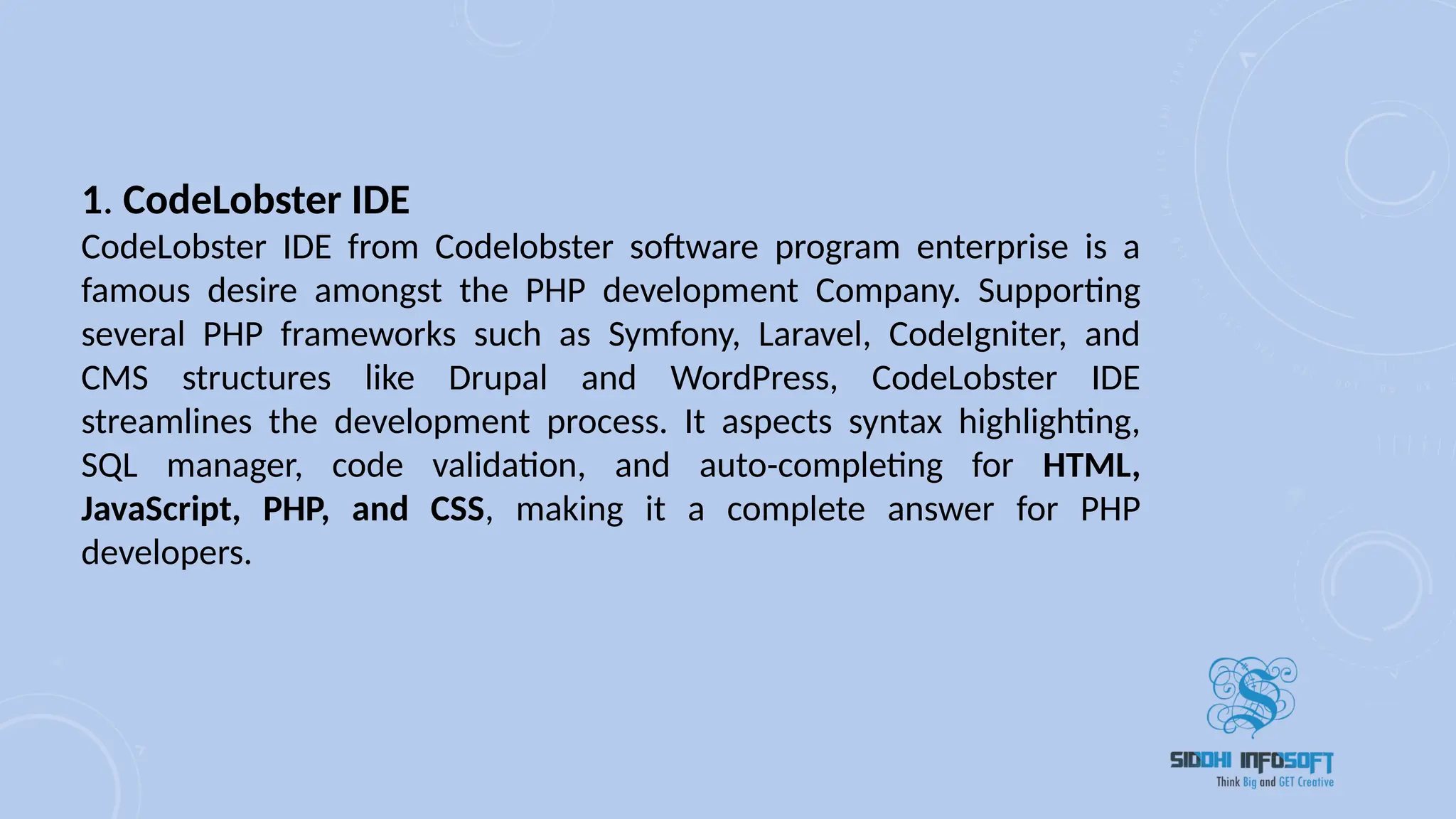 1. CodeLobster IDE
CodeLobster IDE from Codelobster software program enterprise is a
famous desire amongst the PHP development Company. Supporting
several PHP frameworks such as Symfony, Laravel, CodeIgniter, and
CMS structures like Drupal and WordPress, CodeLobster IDE
streamlines the development process. It aspects syntax highlighting,
SQL manager, code validation, and auto-completing for HTML,
JavaScript, PHP, and CSS, making it a complete answer for PHP
developers.
 