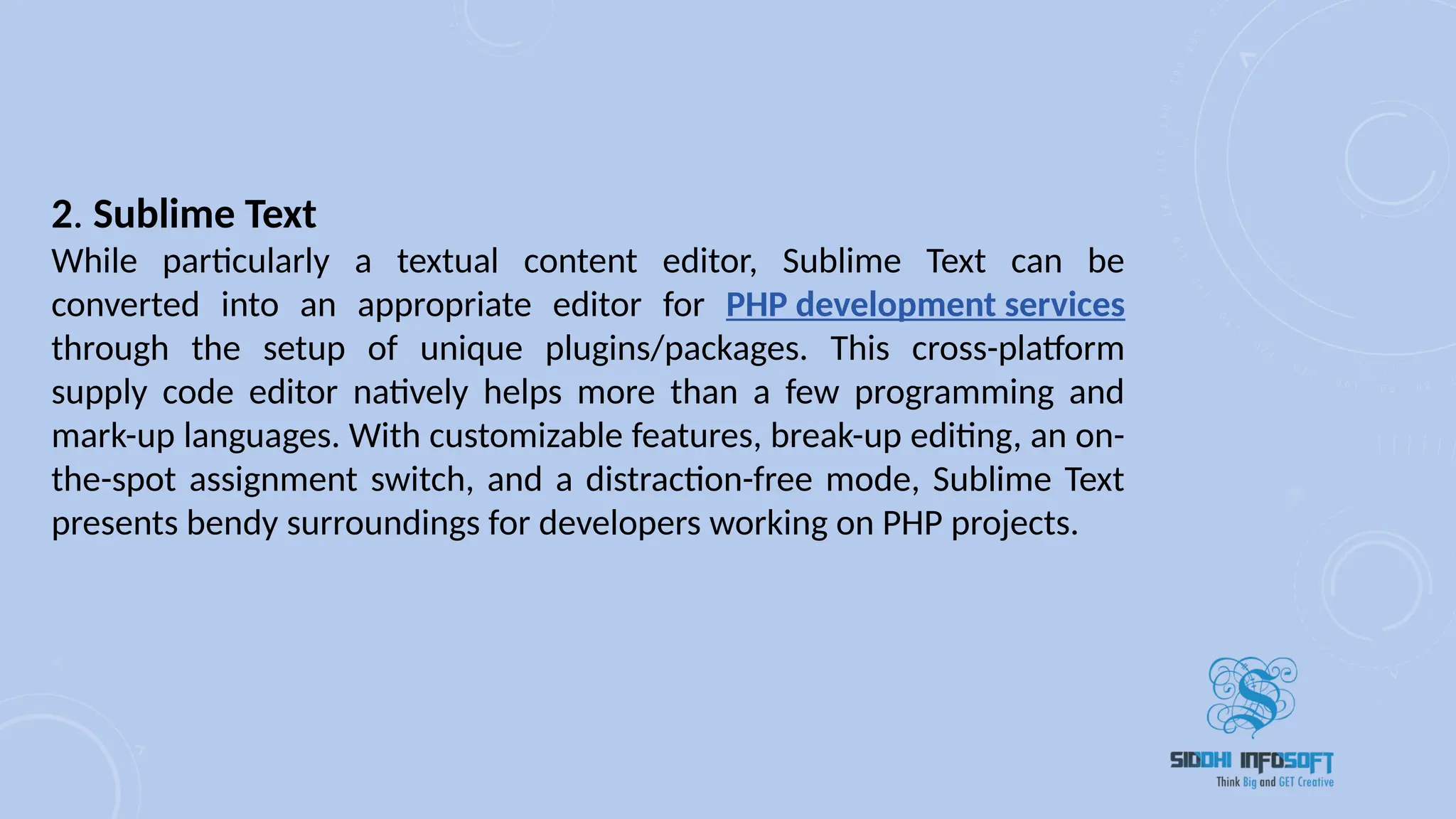 2. Sublime Text
While particularly a textual content editor, Sublime Text can be
converted into an appropriate editor for PHP development services
through the setup of unique plugins/packages. This cross-platform
supply code editor natively helps more than a few programming and
mark-up languages. With customizable features, break-up editing, an on-
the-spot assignment switch, and a distraction-free mode, Sublime Text
presents bendy surroundings for developers working on PHP projects.
 