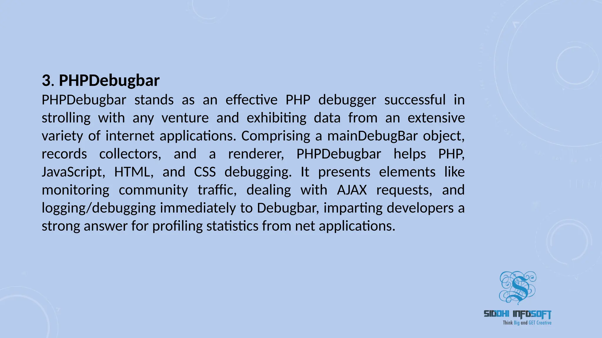 3. PHPDebugbar
PHPDebugbar stands as an effective PHP debugger successful in
strolling with any venture and exhibiting data from an extensive
variety of internet applications. Comprising a mainDebugBar object,
records collectors, and a renderer, PHPDebugbar helps PHP,
JavaScript, HTML, and CSS debugging. It presents elements like
monitoring community traffic, dealing with AJAX requests, and
logging/debugging immediately to Debugbar, imparting developers a
strong answer for profiling statistics from net applications.
 