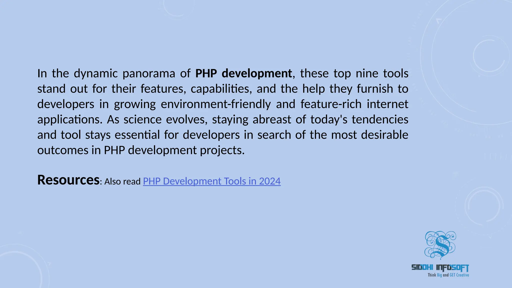 In the dynamic panorama of PHP development, these top nine tools
stand out for their features, capabilities, and the help they furnish to
developers in growing environment-friendly and feature-rich internet
applications. As science evolves, staying abreast of today's tendencies
and tool stays essential for developers in search of the most desirable
outcomes in PHP development projects.
Resources: Also read PHP Development Tools in 2024
 