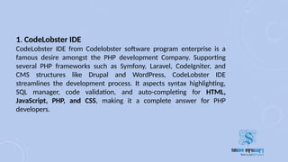 1. CodeLobster IDE
CodeLobster IDE from Codelobster software program enterprise is a
famous desire amongst the PHP development Company. Supporting
several PHP frameworks such as Symfony, Laravel, CodeIgniter, and
CMS structures like Drupal and WordPress, CodeLobster IDE
streamlines the development process. It aspects syntax highlighting,
SQL manager, code validation, and auto-completing for HTML,
JavaScript, PHP, and CSS, making it a complete answer for PHP
developers.
 