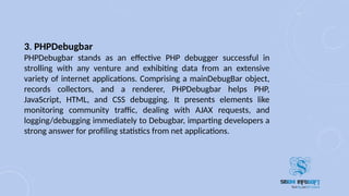 3. PHPDebugbar
PHPDebugbar stands as an effective PHP debugger successful in
strolling with any venture and exhibiting data from an extensive
variety of internet applications. Comprising a mainDebugBar object,
records collectors, and a renderer, PHPDebugbar helps PHP,
JavaScript, HTML, and CSS debugging. It presents elements like
monitoring community traffic, dealing with AJAX requests, and
logging/debugging immediately to Debugbar, imparting developers a
strong answer for profiling statistics from net applications.
 