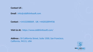Contact US : 
Email : info@siddhiinfosoft.com
Contact : +14152300069, UK: +442032894936
Visit Us At: https://www.siddhiinfosoft.com/
Address : 50 California Street, Suite 1500, San Francisco,
California, 94111, USA
 