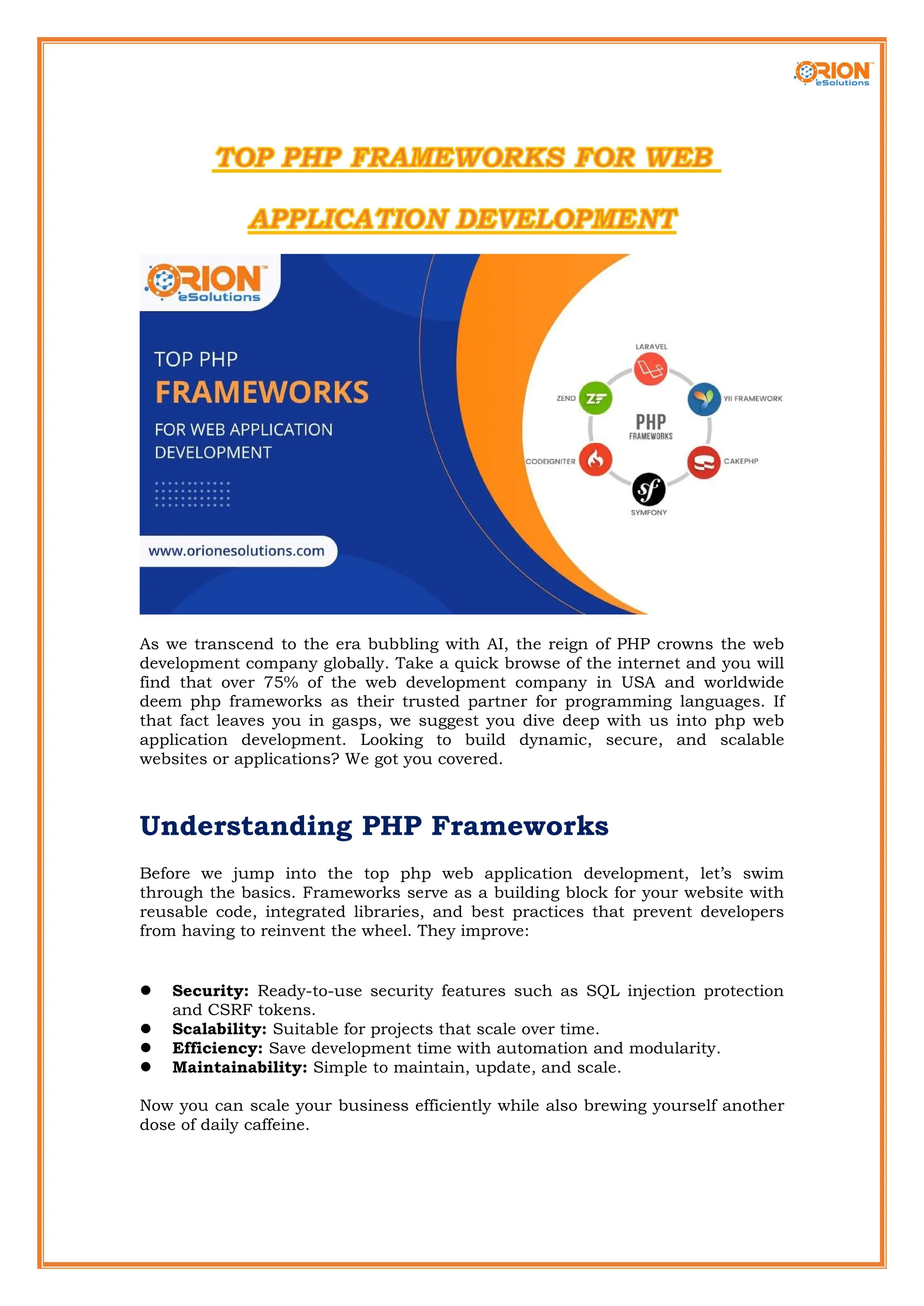 As we transcend to the era bubbling with AI, the reign of PHP crowns the web development company globally. Take a quick browse of the internet and you will find that over 75% of the web development company in USA and worldwide deem php frameworks as their trusted partner for programming languages. If that fact leaves you in gasps, we suggest you dive deep with us into php web application development. Looking to build dynamic, secure, and scalable websites or applications? We got you covered. Understanding PHP Frameworks Before we jump into the top php web application development, let’s swim through the basics. Frameworks serve as a building block for your website with reusable code, integrated libraries, and best practices that prevent developers from having to reinvent the wheel. They improve:  Security: Ready-to-use security features such as SQL injection protection and CSRF tokens.  Scalability: Suitable for projects that scale over time.  Efficiency: Save development time with automation and modularity.  Maintainability: Simple to maintain, update, and scale. Now you can scale your business efficiently while also brewing yourself another dose of daily caffeine. 