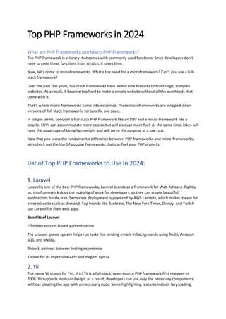 Top PHP Frameworks in 2024
What are PHP Frameworks and Micro-PHP Frameworks?
The PHP framework is a library that comes with commonly used functions. Since developers don’t
have to code these functions from scratch, it saves time.
Now, let’s come to microframeworks. What's the need for a microframework? Can't you use a full-
stack framework?
Over the past few years, full-stack frameworks have added new features to build large, complex
websites. As a result, it became too hard to make a simple website without all the overheads that
come with it.
That's where micro-frameworks came into existence. These microframeworks are stripped-down
versions of full-stack frameworks for specific use cases.
In simple terms, consider a full-stack PHP framework like an SUV and a micro-framework like a
bicycle. SUVs can accommodate more people but will also use more fuel. At the same time, bikes will
have the advantage of being lightweight and will serve the purpose at a low cost.
Now that you know the fundamental difference between PHP frameworks and micro-frameworks,
let's check out the top 10 popular frameworks that can fuel your PHP projects.
List of Top PHP Frameworks to Use In 2024:
1. Laravel
Laravel is one of the best PHP frameworks, Laravel brands as a framework for Web Artisans. Rightly
so, this framework does the majority of work for developers, so they can create beautiful
applications hassle-free. Serverless deployment is powered by AWS Lambda, which makes it easy for
enterprises to scale at demand. Top brands like Bankrate, The New York Times, Disney, and Twitch
use Laravel for their web apps.
Benefits of Laravel
Effortless session-based authentication
The process queue system helps run tasks like sending emails in backgrounds using Redis, Amazon
SQS, and MySQL
Robust, painless browser testing experience
Known for its expressive APIs and elegant syntax
2. Yii
The name Yii stands for Yes, It Is! Yii is a full-stack, open-source PHP framework first released in
2008. Yii supports modular design; as a result, developers can use only the necessary components
without bloating the app with unnecessary code. Some highlighting features include lazy loading,
 