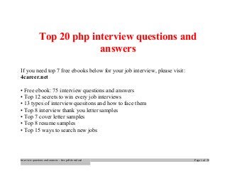 Top 20 php interview questions and 
answers 
If you need top 7 free ebooks below for your job interview, please visit: 
4career.net 
• Free ebook: 75 interview questions and answers 
• Top 12 secrets to win every job interviews 
• 13 types of interview quesitons and how to face them 
• Top 8 interview thank you letter samples 
• Top 7 cover letter samples 
• Top 8 resume samples 
• Top 15 ways to search new jobs 
Interview questions and answers – free pdf download Page 1 of 30 
 