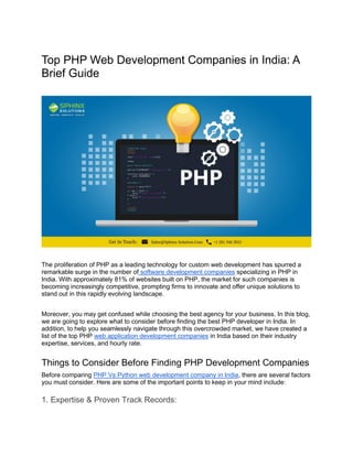 Top PHP Web Development Companies in India: A
Brief Guide
The proliferation of PHP as a leading technology for custom web development has spurred a
remarkable surge in the number of software development companies specializing in PHP in
India. With approximately 81% of websites built on PHP, the market for such companies is
becoming increasingly competitive, prompting firms to innovate and offer unique solutions to
stand out in this rapidly evolving landscape.
Moreover, you may get confused while choosing the best agency for your business. In this blog,
we are going to explore what to consider before finding the best PHP developer in India. In
addition, to help you seamlessly navigate through this overcrowded market, we have created a
list of the top PHP web application development companies in India based on their industry
expertise, services, and hourly rate.
Things to Consider Before Finding PHP Development Companies
Before comparing PHP Vs Python web development company in India, there are several factors
you must consider. Here are some of the important points to keep in your mind include:
1. Expertise & Proven Track Records:
 