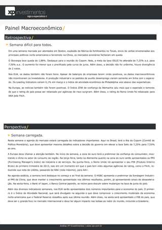 Painel Macroeconômico/
Retrospectiva/
  Semana difícil para todos.
 Em uma semana marcada por atentados em Boston, explosão de fábrica de fertilizantes no Texas, envio de cartas envenenadas aos
 principais políticos norte-americanos e terremoto na China, os mercados acionários fecharam em queda

 O Ibovespa teve queda de 1,88%. Destaque para a reunião do Copom. Nela, a meta da taxa SELIC foi alterada de 7,25% a.a. para
 7,50% a.a.. O aumento foi menor que o precificado pela curva de juros. Além disso, a decisão não foi unânime, houve divergência
 de 2 votos.

 Nos EUA, os dados também não foram bons. Apesar de balanços de empresas terem vindo positivos, os dados macroeconômicos
 não incentivaram os investidores. A produção industrial e os pedidos de auxílio desemprego vieram somente em linha com o espera-
 do. Os Leading Indicators caíram 0,1% em março e o índice de atividade econômica da Philadelphia veio abaixo das expectativas.

 Na Europa, as notícias também não foram positivas. O Índice ZEW de confiança da Alemanha caiu mais que o esperado e temores
 de que o rating do país possa ser rebaixado por agências de risco surgiram. Além disso, o rating do Reino Unido foi rebaixado para
 AAA pela Fitch.




Perspectiva/

   Semana carregada.
 Nesta semana a agenda do mercado estará carregada de indicadores importantes. Aqui no Brasil, terá a Ata do Copom (Comitê de
 Política Monetária), que deve apresentar maiores detalhes sobre a decisão do governo em elevar a taxa Selic de 7,25% para 7,50%
 ao ano.

 A Europa deve chamar a atenção também. No início da semana, a zona do euro terá a preliminar da confiança do consumidor, mos-
 trando o clima no setor de consumo da região. Na terça-feira, tanto na Alemanha quanto na zona do euro serão apresentados os PMI
 (Purchasing Manager's Index) da indústria e de serviços. Na quinta-feira, o Reino Unido irá apresentar o seu PIB (Produto Interno
 Bruto) do primeiro trimestre de 2013, isso em um momento em que o país tem visto algumas agências de rating, como a Fitch, re-
 duzindo sua nota de crédito, passando de AAA (nota máxima), para AA+.

 Na agenda asiática, a semana terá destaque no começo e ao final da semana. O HSBC apresenta a preliminar da Sondagem Industri-
 al PMI da China, que deve manter o crescimento apresentado nos últimos resultados, porém, já apresentando sinais de desaceler a-
 ção. Na sexta-feira, o Bank of Japan, o Banco Central japonês, se reúne para discutir sobre mudanças na taxa de juros do país.

 Além dos diversos indicadores semanais, nos EUA serão apresentados dois números importantes para a economia do país. O primei-
 ro é o Índice de Atividade Nacional, que será divulgado na segunda e que deve comprovar o crescimento moderado da economia
 norte-americana que o Federal Reserve ressaltou após sua última reunião. Além disso, na sexta será apresentado o PIB do país, qu e
 deve ser o grande foco no mercado internacional e deve ter algum impacto nas bolsas ao redor do mundo, incluindo a brasileira.




                                               Análise XP Investimentos | www.xpi.com.br
 