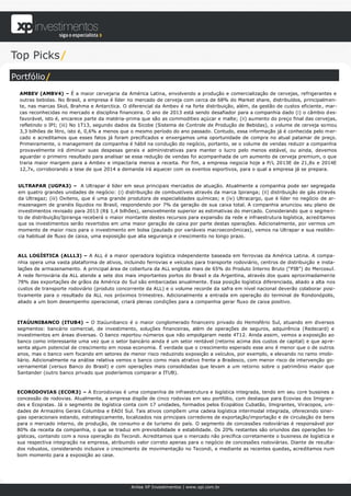 Top Picks/
Portfólio/
  AMBEV (AMBV4) – É a maior cervejaria da América Latina, envolvendo a produção e comercialização de cervejas, refrigerantes e
  outras bebidas. No Brasil, a empresa é líder no mercado de cerveja com cerca de 68% do Market share, distribuídos, principalmen-
  te, nas marcas Skol, Brahma e Antarctica. O diferencial da Ambev é na forte distribuição, além, da gestão de custos eficiente , mar-
  cas reconhecidas no mercado e disciplina financeira. O ano de 2013 está sendo desafiador para a companhia dado (i) o câmbio d es-
  favorável, isto é, encarece parte da matéria-prima que são as commodities açúcar e malte; (ii) aumento do preço final das cervejas,
  refletindo o IPI; (iii) No 1T13, segundo dados da Sicobe (Sistema de Controle de Produção de Bebidas), o volume de cerveja somou
  3,3 bilhões de litro, isto é, 0,6% a menos que o mesmo período do ano passado. Contudo, essa informação já é conhecida pelo mer-
  cado e acreditamos que esses fatos já foram precificados e enxergamos uma oportunidade de compra no atual patamar de preço.
  Primeiramente, o management da companhia é hábil na condução do negócio, portanto, se o volume de vendas reduzir a companhia
  provavelmente irá diminuir suas despesas gerais e administrativas para manter o lucro pelo menos estável, ou ainda, devemos
  aguardar o primeiro resultado para analisar se essa redução de vendas foi acompanhada de um aumento de cerveja premium, o que
  traria maior margem para a Ambev e impactaria menos a receita. Por fim, a empresa negocia hoje a P/L 2013E de 21,8x e 2014E
  12,7x, corroborando a tese de que 2014 a demanda irá aquecer com os eventos esportivos, para o qual a empresa já se prepara.


 ULTRAPAR (UGPA3) – A Ultrapar é líder em seus principais mercados de atuação. Atualmente a companhia pode ser segregada
 em quatro grandes unidades de negócio: (i) distribuição de combustíveis através da marca Ipiranga; (ii) distribuição de gás a través
 da Ultragaz; (iii) Oxiteno, que é uma grande produtora de especialidades químicas; e (iv) Ultracargo, que é líder no negócio de ar-
 mazenagem de granéis líquidos no Brasil, respondendo por 7% da geração de sua caixa total. A companhia anunciou seu plano de
 investimentos revisado para 2013 (R$ 1,4 bilhões), sensivelmente superior as estimativas do mercado. Considerando que o segmen-
 to de distribuição/Ipiranga receberá o maior montante destes recursos para expansão da rede e infraestrutura logística, acred itamos
 que os investimentos serão revertidos em uma maior geração de caixa por parte destas operações. Adicionalmente, por vermos um
 momento de maior risco para o investimento em bolsa (pautado por variáveis macroeconômicas), vemos na Ultrapar e sua resiliên-
 cia habitual de fluxo de caixa, uma exposição que alia segurança e crescimento no longo prazo.



 ALL LOGÍSTICA (ALLL3) – A ALL é a maior operadora logística independente baseada em ferrovias da América Latina. A compa-
 nhia opera uma vasta plataforma de ativos, incluindo ferrovias e veículos para transporte rodoviário, centros de distribuição e insta-
 lações de armazenamento. A principal área de cobertura da ALL engloba mais de 65% do Produto Interno Bruto (“PIB”) do Mercosul.
 A rede ferroviária da ALL atende a sete dos mais importantes portos do Brasil e da Argentina, através dos quais aproximadamen te
 78% das exportações de grãos da América do Sul são embarcadas anualmente. Essa posição logística diferenciada, aliado a alta nos
 custos de transporte rodoviário (produto concorrente da ALL) e o volume recorde da safra em nível nacional deverão colaborar posi-
 tivamente para o resultado da ALL nos próximos trimestres. Adicionalmente a entrada em operação do terminal de Rondonópolis,
 aliado a um bom desempenho operacional, criará plenas condições para a companhia gerar fluxo de caixa positivo.



 ITAÚUNIBANCO (ITUB4) – O Itaúunibanco é o maior conglomerado financeiro privado do Hemisfério Sul, atuando em diversos
 segmentos: bancário comercial, de investimento, soluções financeiras, além de operações de seguros, adquirência (Redecard) e
 investimentos em áreas diversas. O banco reportou números que não empolgaram neste 4T12. Ainda assim, vemos a exposição ao
 banco como interessante uma vez que o setor bancário ainda é um setor rentável (retorno acima dos custos de capital) e que ap re-
 senta algum potencial de crescimento em nossa economia. É verdade que o crescimento esperado esse ano é menor que o de outros
 anos, mas o banco vem focando em setores de menor risco reduzindo exposição a veículos, por exemplo, e elevando no ramo imobi-
 liário. Adicionalmente na análise relativa vemos o banco como mais atrativo frente a Bradesco, com menor risco de intervenção go-
 vernamental (versus Banco do Brasil) e com operações mais consolidadas que levam a um retorno sobre o patrimônio maior que
 Santander (outro banco privado que poderíamos comparar a ITUB).



 ECORODOVIAS (ECOR3) – A Ecorodovias é uma companhia de infraestrutura e logística integrada, tendo em seu core bussines a
 concessão de rodovias. Atualmente, a empresa dispõe de cinco rodovias em seu portfólio, com destaque para Ecovias dos Imigran-
 des e Ecopistas. Já o segmento de logística conta com 17 unidades, formados pelos Ecopátios Cubatão, Imigrantes, Viracopos, uni-
 dades de Armazéns Gerais Columbia e EADI Sul. Tais ativos compõem uma cadeia logística intermodal integrada, oferecendo siner-
 gias operacionais estando, estrategicamente, localizados nos principais corredores de exportação/importação e de circulação de bens
 para o mercado interno, de produção, de consumo e de turismo do país. O segmento de concessões rodoviárias é responsável por
 80% da receita da companhia, o que se traduz em previsibilidade e estabilidade. Os 20% restantes são oriundos das operações l o-
 gísticas, contando com a nova operação do Tecondi. Acreditamos que o mercado não precifica corretamente o business de logística e
 sua respectiva integração na empresa, atribuindo valor correto apenas para o negócio de concessões rodoviárias. Diante de resulta-
 dos robustos, considerando inclusive o crescimento de movimentação no Tecondi, e mediante as recentes quedas, acreditamos num
 bom momento para a exposição ao case.




                                                Anlise XP Investimentos | www.xpi.com.br
 