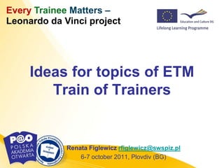 Every Trainee Matters –
Leonardo da Vinci project




     Ideas for topics of ETM
        Train of Trainers


             Renata Figlewicz rfiglewicz@swspiz.pl
                 6-7 october 2011, Plovdiv (BG)
 