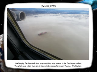 JAN 8, 2015
Low hanging fog has made this large container ship appear to be floating on a cloud.
The photo was taken from an airplane window somewhere near Tacoma, Washington. 
 
