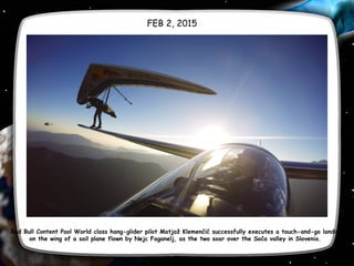 FEB 2, 2015
Red Bull Content Pool World class hang-glider pilot Matjaž Klemenčič successfully executes a touch-and-go landing
on the wing of a sail plane flown by Nejc Faganelj, as the two soar over the Soča valley in Slovenia.
 
