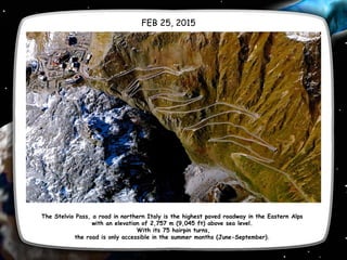 The Stelvio Pass, a road in northern Italy is the highest paved roadway in the Eastern Alps
with an elevation of 2,757 m (9,045 ft) above sea level.
With its 75 hairpin turns,
the road is only accessible in the summer months (June-September).
FEB 25, 2015
 