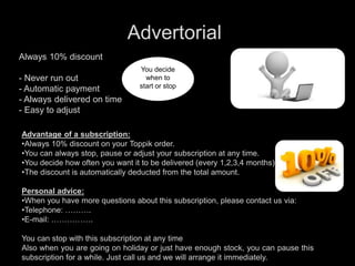 You decide
when to
start or stop
Always 10% discount
- Never run out
- Automatic payment
- Always delivered on time
- Easy to adjust
Advantage of a subscription:
•Always 10% discount on your Toppik order.
•You can always stop, pause or adjust your subscription at any time.
•You decide how often you want it to be delivered (every 1,2,3,4 months).
•The discount is automatically deducted from the total amount.
Personal advice:
•When you have more questions about this subscription, please contact us via:
•Telephone: ……….
•E-mail: …………….
You can stop with this subscription at any time
Also when you are going on holiday or just have enough stock, you can pause this
subscription for a while. Just call us and we will arrange it immediately.