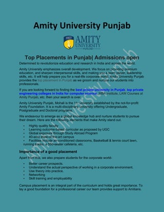 Amity University Punjab
Top Placements in Punjab| Admissions open
Determined to revolutionize education and research in India and across the world.
Amity University emphasizes overall development. We focus on providing premium
education, and sharpen interpersonal skills, and making you a team player, leadership
skills, etc. It will help prepare you for a real-life corporate world. Amity University Punjab
provides the top placement in Punjab as we groom and nurture our students into
professionals.
If you are looking forward to finding the best private university in Punjab, top private
engineering colleges in India for computer science, MBA institute, LAW Courses at
Amity Punjab, etc. then your search is over.
Amity University Punjab, Mohali is the 11th
university established by the not-for-profit
Amity Foundation. It is a multi-disciplinary university offering Undergraduate,
Postgraduate and Doctoral programs.
We endeavour to emerge as a global knowledge hub and nurture students to pursue
their dream. Here are the following elements that make Amity stand out.
▪ Highly quality faculty
▪ Learning outcome-based curricular as proposed by UGC
▪ Global exposure through Study Abroad Program
▪ 40-acre state-of-the-art campus
▪ Facilities include air-conditioned classrooms, Basketball & tennis court lawn,
running tracks, a 550-seater cafeteria, etc.
Importance of a good placement
Apart from this, we also prepare students for the corporate world-
▪ Better career prospects.
▪ Understand the actual perspective of working in a corporate environment.
▪ Use theory into practice.
▪ Networking
▪ Skill training and employability
Campus placement is an integral part of the curriculum and holds great importance. To
lay a good foundation for a professional career our team provides support to Amitians.
 