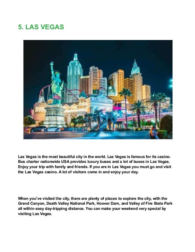 5. LAS VEGAS
Las Vegas is the most beautiful city in the world. Las Vegas is famous for its casino.
Bus charter nationwide USA provides luxury buses and a lot of buses in Las Vegas.
Enjoy your trip with family and friends. If you are in Las Vegas you must go and visit
the Las Vegas casino. A lot of visitors come in and enjoy your day.
When you’ve visited the city, there are plenty of places to explore the city, with the
Grand Canyon, Death Valley National Park, Hoover Dam, and Valley of Fire State Park
all within easy day-tripping distance. You can make your weekend very special by
visiting Las Vegas.
 
