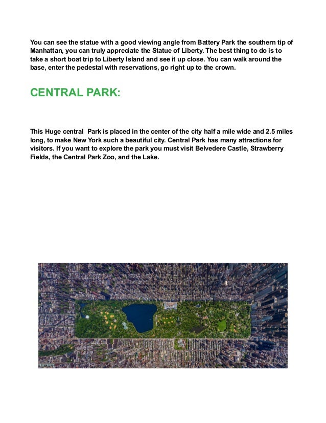 You can see the statue with a good viewing angle from Battery Park the southern tip of
Manhattan, you can truly appreciate the Statue of Liberty. The best thing to do is to
take a short boat trip to Liberty Island and see it up close. You can walk around the
base, enter the pedestal with reservations, go right up to the crown.
CENTRAL PARK:
This Huge central Park is placed in the center of the city half a mile wide and 2.5 miles
long, to make New York such a beautiful city. Central Park has many attractions for
visitors. If you want to explore the park you must visit Belvedere Castle, Strawberry
Fields, the Central Park Zoo, and the Lake.
 
