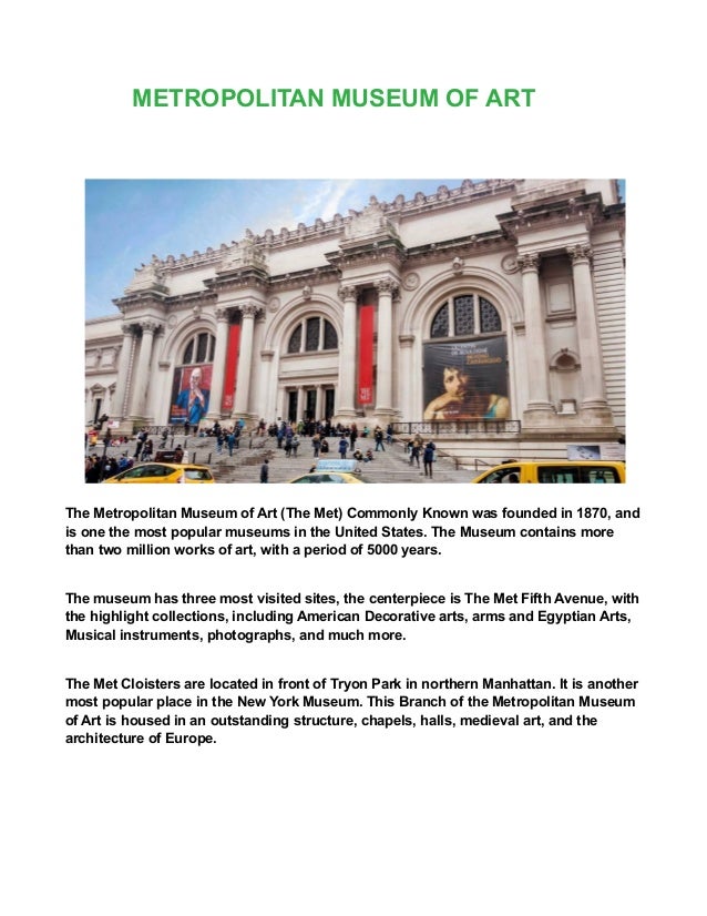 METROPOLITAN MUSEUM OF ART
The Metropolitan Museum of Art (The Met) Commonly Known was founded in 1870, and
is one the most popular museums in the United States. The Museum contains more
than two million works of art, with a period of 5000 years.
The museum has three most visited sites, the centerpiece is The Met Fifth Avenue, with
the highlight collections, including American Decorative arts, arms and Egyptian Arts,
Musical instruments, photographs, and much more.
The Met Cloisters are located in front of Tryon Park in northern Manhattan. It is another
most popular place in the New York Museum. This Branch of the Metropolitan Museum
of Art is housed in an outstanding structure, chapels, halls, medieval art, and the
architecture of Europe.
 