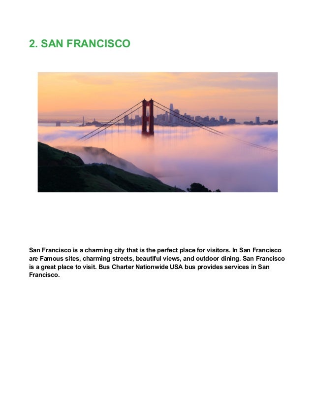 2. SAN FRANCISCO
San Francisco is a charming city that is the perfect place for visitors. In San Francisco
are Famous sites, charming streets, beautiful views, and outdoor dining. San Francisco
is a great place to visit. Bus Charter Nationwide USA bus provides services in San
Francisco.
 