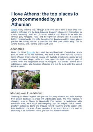 I love Athens: the top places to
go recommended by an
Athenian
Athens is my favourite city. Although I live here and I have to deal every day
with the traffic jam and the long distances, I wouldn't change it. I think Athens is
a very interesting, vivid and of course historical city. Athens is not only the
obvious part, Acropolis, Plaka and the significant ancient sites. It is also the
hidden neighborhoods, the cliffs, the untouched beaches and the places where
you feel like having explored a paradise that takes your breath away. This is
Athens I adore, and I want to share it with you!
Anafiotika
Under the hill of Acropolis, is located the neighbourhood of Anafiotika, which
took its name by the first residents, who built it and came from the Cycladic
island of Anafi. Small colourful houses with Cycladic architecture, narrow paved
streets, traditional shops, cafés and bars make this district a hidden gem of
Athens under the magnificent shade of Acropolis. Just wander around these
cobblestone paths, take hundreds of photos and feel the aura under the sacred
hill of Acropolis.
Monastiraki Flea Market
Shopping in Athens is great, and you can find many districts and malls to shop
from elegant boutiques or shops with unbelievable deals. The most impressive
shopping area in Athens is Monastiraki Flea Market, a marketplace with
numerous small, local shops with everything you can imagine. Coins, beads,
jewellery, delicacies, books and antiques remind you of the oriental bazaar, with
their traditional character of past decades. I can spend there hours, and by
searching in the numerous shops, you can find hidden treasures!
 
