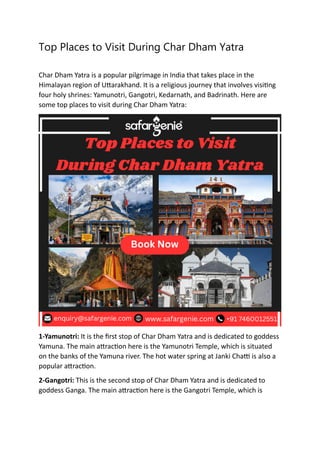 Top Places to Visit During Char Dham Yatra
Char Dham Yatra is a popular pilgrimage in India that takes place in the
Himalayan region of Uttarakhand. It is a religious journey that involves visiting
four holy shrines: Yamunotri, Gangotri, Kedarnath, and Badrinath. Here are
some top places to visit during Char Dham Yatra:
1-Yamunotri: It is the first stop of Char Dham Yatra and is dedicated to goddess
Yamuna. The main attraction here is the Yamunotri Temple, which is situated
on the banks of the Yamuna river. The hot water spring at Janki Chatti is also a
popular attraction.
2-Gangotri: This is the second stop of Char Dham Yatra and is dedicated to
goddess Ganga. The main attraction here is the Gangotri Temple, which is
 