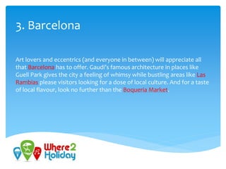 3. Barcelona
Art lovers and eccentrics (and everyone in between) will appreciate all
that Barcelona has to offer. Gaudi’s famous architecture in places like
Guell Park gives the city a feeling of whimsy while bustling areas like Las
Rambias please visitors looking for a dose of local culture. And for a taste
of local flavour, look no further than the Boqueria Market.
 