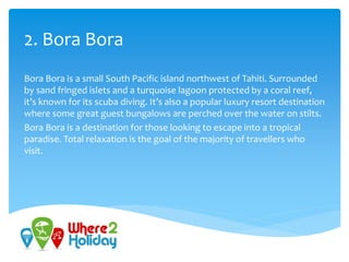 2. Bora Bora
Bora Bora is a small South Pacific island northwest of Tahiti. Surrounded
by sand fringed islets and a turquoise lagoon protected by a coral reef,
it’s known for its scuba diving. It’s also a popular luxury resort destination
where some great guest bungalows are perched over the water on stilts.
Bora Bora is a destination for those looking to escape into a tropical
paradise. Total relaxation is the goal of the majority of travellers who
visit.
 