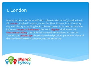 1. London
Making its debut as the world’s No. 1 place to visit in 2016, London has it
all. London, England’s capital, set on the River Thames, is a 21st century
city with history stretching back to Roman times. At its centre stand the
imposing Houses of Parliament, the iconic Big Ben clock tower and
Westminster Abbey, site of British monarch coronations. Across the
Thames, the London Eye observation wheel provides panoramic views of
the South Bank cultural complex, and the entire city.
 