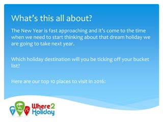 What’s this all about?
The New Year is fast approaching and it’s come to the time
when we need to start thinking about that dream holiday we
are going to take next year.
Which holiday destination will you be ticking off your bucket
list?
Here are our top 10 places to visit in 2016:
 