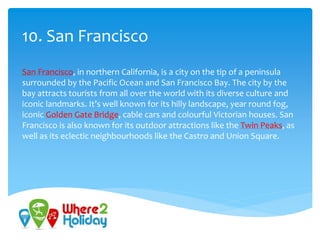 10. San Francisco
San Francisco, in northern California, is a city on the tip of a peninsula
surrounded by the Pacific Ocean and San Francisco Bay. The city by the
bay attracts tourists from all over the world with its diverse culture and
iconic landmarks. It’s well known for its hilly landscape, year round fog,
iconic Golden Gate Bridge, cable cars and colourful Victorian houses. San
Francisco is also known for its outdoor attractions like the Twin Peaks, as
well as its eclectic neighbourhoods like the Castro and Union Square.
 