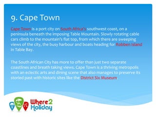 9. Cape Town
Cape Town is a port city on South Africa’s southwest coast, on a
peninsula beneath the imposing Table Mountain. Slowly rotating cable
cars climb to the mountain’s flat top, from which there are sweeping
views of the city, the busy harbour and boats heading for Robben Island
in Table Bay.
The South African City has more to offer than just two separate
coastlines and breath taking views. Cape Town is a thriving metropolis
with an eclectic arts and dining scene that also manages to preserve its
storied past with historic sites like the District Six Museum.
 