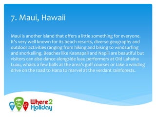 7. Maui, Hawaii
Maui is another island that offers a little something for everyone.
It’s very well known for its beach resorts, diverse geography and
outdoor activities ranging from hiking and biking to windsurfing
and snorkelling. Beaches like Kaanapali and Napili are beautiful but
visitors can also dance alongside luau performers at Old Lahaina
Luau, whack a few balls at the area’s golf courses or take a winding
drive on the road to Hana to marvel at the verdant rainforests.
 