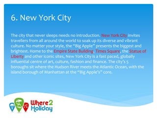 6. New York City
The city that never sleeps needs no introduction. New York City invites
travellers from all around the world to soak up its diverse and vibrant
culture. No matter your style, the “Big Apple” presents the biggest and
brightest. Home to the Empire State Building, Times Square, the Statue of
Liberty and other iconic sites, New York City is a fast paced, globally
influential centre of art, culture, fashion and finance. The city’s 5
boroughs sit where the Hudson River meets the Atlantic Ocean, with the
island borough of Manhattan at the “Big Apple’s” core.
 