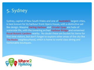 5. Sydney
Sydney, capital of New South Wales and one of Australia’s largest cities,
is best known for its harbour front Opera House, with a distinctive sail
like design. Massive Darling Harbour and Circular Quay are hubs of
waterside life, with the towering arched Harbour Bridge and esteemed
Royal Botanic Gardens nearby. No doubt these are bucket list items for
first time visitors, but don’t forget to explore other areas of the city like
The Rocks neighbourhood, which is home to world class dining and
fashionable boutiques.
 