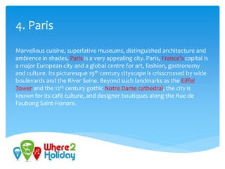 4. Paris
Marvellous cuisine, superlative museums, distinguished architecture and
ambience in shades, Paris is a very appealing city. Paris, France’s capital is
a major European city and a global centre for art, fashion, gastronomy
and culture. Its picturesque 19th century cityscape is crisscrossed by wide
boulevards and the River Seine. Beyond such landmarks as the Eiffel
Tower and the 12th century gothic Notre Dame cathedral, the city is
known for its café culture, and designer boutiques along the Rue de
Faubong Saint-Honore.
 