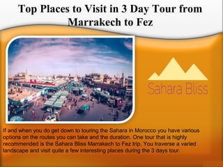 Top Places to Visit in 3 Day Tour from
Marrakech to Fez
If and when you do get down to touring the Sahara in Morocco you have various
options on the routes you can take and the duration. One tour that is highly
recommended is the Sahara Bliss Marrakech to Fez trip. You traverse a varied
landscape and visit quite a few interesting places during the 3 days tour.
 