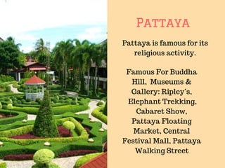 Pattaya
Pattaya is famous for its
religious activity.
Famous For Buddha
Hill, Museums &
Gallery: Ripley’s,
Elephant Trekking,
Cabaret Show,
Pattaya Floating
Market, Central
Festival Mall, Pattaya
Walking Street
 
