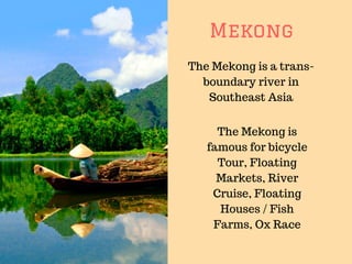 Mekong
The Mekong is a trans-
boundary river in
Southeast Asia
The Mekong is
famous for bicycle
Tour, Floating
Markets, River
Cruise, Floating
Houses / Fish
Farms, Ox Race
 