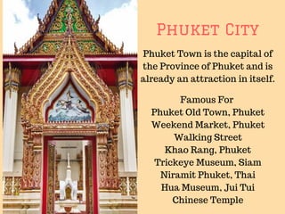 Phuket City
Phuket Town is the capital of
the Province of Phuket and is
already an attraction in itself.
Famous For
Phuket Old Town, Phuket
Weekend Market, Phuket
Walking Street
Khao Rang, Phuket
Trickeye Museum, Siam
Niramit Phuket, Thai
Hua Museum, Jui Tui
Chinese Temple
 