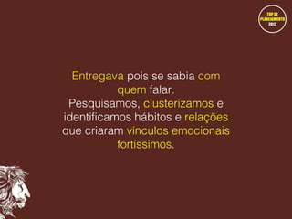 Entregava pois se sabia com
quem falar.
Pesquisamos, clusterizamos e
identificamos hábitos e relações
que criaram vínculos emocionais
fortíssimos.

 