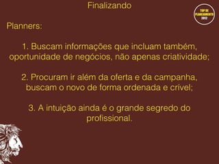 Finalizando
Planners:
1. Buscam informações que incluam também,
oportunidade de negócios, não apenas criatividade;
2. Procuram ir além da oferta e da campanha,
buscam o novo de forma ordenada e crível;
3. A intuição ainda é o grande segredo do
profissional.

 