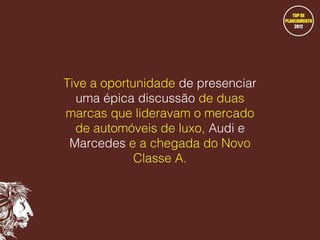 Tive a oportunidade de presenciar
uma épica discussão de duas
marcas que lideravam o mercado
de automóveis de luxo, Audi e
Marcedes e a chegada do Novo
Classe A.

 