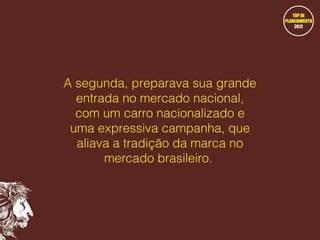A segunda, preparava sua grande
entrada no mercado nacional,
com um carro nacionalizado e
uma expressiva campanha, que
aliava a tradição da marca no
mercado brasileiro.

 